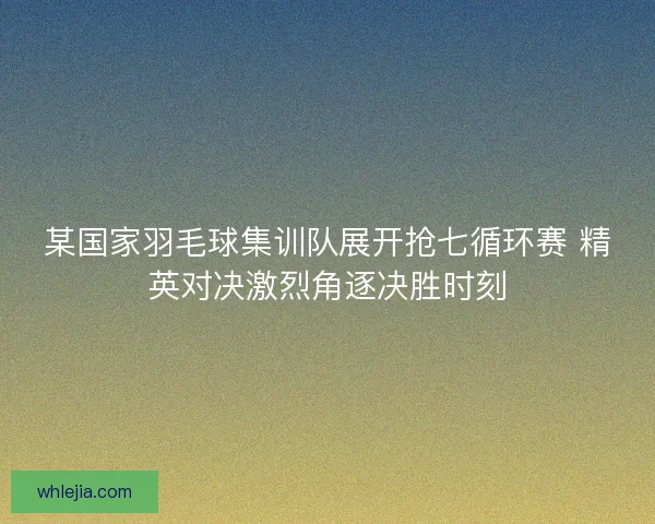 某国家羽毛球集训队展开抢七循环赛 精英对决激烈角逐决胜时刻