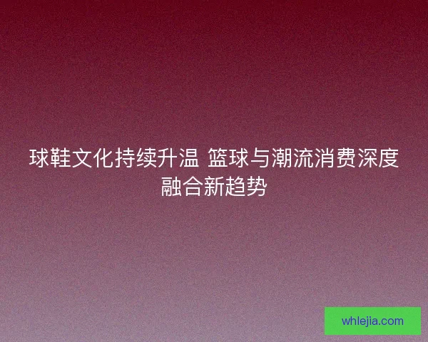 球鞋文化持续升温 篮球与潮流消费深度融合新趋势