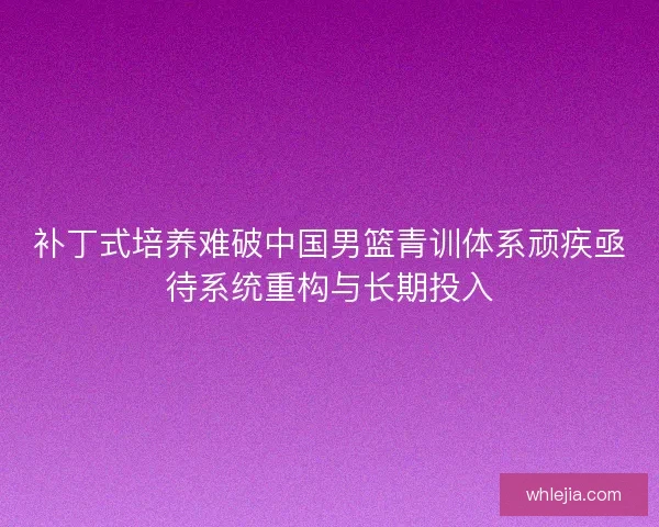 补丁式培养难破中国男篮青训体系顽疾亟待系统重构与长期投入