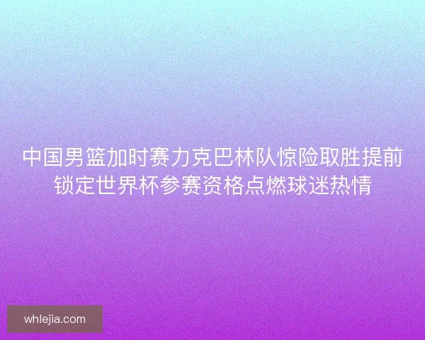 中国男篮加时赛力克巴林队惊险取胜提前锁定世界杯参赛资格点燃球迷热情